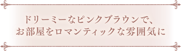 ドリーミーなピンクブラウンで、お部屋をロマンティックな雰囲気に