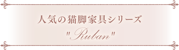 人気の猫脚家具シリーズRuban