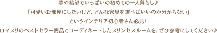 夢や希望でいっぱいの初めての一人暮らし♪「可愛いお部屋にしたいけど、どんな家具を選べばいいのか分からない」というインテリア初心者さん必見！ロマプリのベストセラー商品でコーディネートしたプリンセスルームを、ぜひ参考にしてください♪