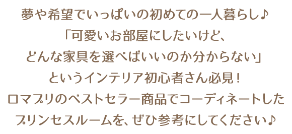 夢や希望でいっぱいの初めての一人暮らし♪「可愛いお部屋にしたいけど、どんな家具を選べばいいのか分からない」というインテリア初心者さん必見！ロマプリのベストセラー商品でコーディネートしたプリンセスルームを、ぜひ参考にしてください♪