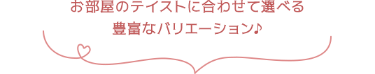 お部屋のテイストに合わせて選べる豊富なバリエーション♪