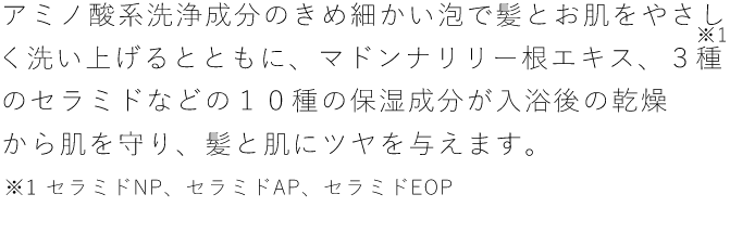 アミノ酸系洗浄成分のきめ細かい泡で髪とお肌をやさしく洗い上げるとともに、マドンナリリー根エキス、3種のセラミドなどの１０種の保湿成分が入浴後の乾燥から肌を守り、髪と肌にツヤを与えます。