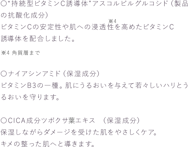 〇“持続型ビタミンC誘導体”アスコルビルグルコシド（製品の抗酸化成分）ビタミンCの安定性や肌への浸透性※を高めたビタミンC誘導体を配合しました。〇ナイアシンアミド（保湿成分）ビタミンB3の一種。肌にうるおいを与えて若々しいハリとうるおいを守ります。〇CICA成分ツボクサエキス （保湿成分）保湿しながらダメージを受けた肌をやさしくケア。キメの整った肌へと導きます。