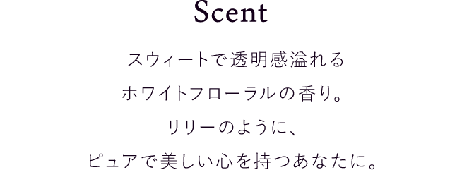 スウィートで透明感溢れるホワイトフローラ ルの香り。リリーのように、ピュアで美しい心を持つあなたに。