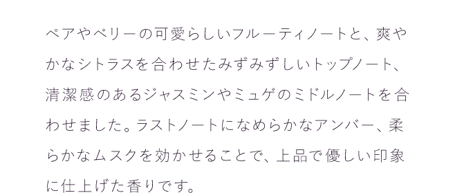 ペアやベリーの可愛らしいフルーティノートと、爽やかなシトラスを合わせたみずみずしいトップノート、清潔感のあるジャスミンやミュゲのミドルノートを合わせました。ラストノートになめらかなアンバー、柔らかなムスクを効かせることで、上品で優しい印象に仕上げた香りです。