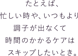 たとえば、忙しい時や、いつもより調子が出なくて時間のかかるケアはスキップしたいとき。