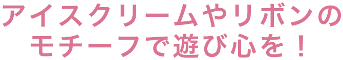 アイスクリームやリボンのモチーフで遊び心を！