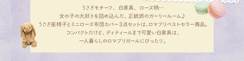 うさぎモチーフ、白家具、ローズ柄…女の子の大好きを詰め込んだ、正統派のガーリールーム♪うさぎ座椅子とミニローズ布団カバー3点セットは、ロマプリベストセラー商品。コンパクトだけど、ディティールまで可愛い白家具は、一人暮らしのロマプリガールにぴったり。