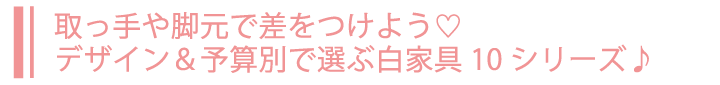 取っ手や脚元で差をつけよう♡デザイン＆予算別で選ぶ白家具10シリーズ♪