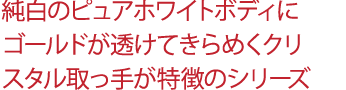 純白のピュアホワイトボディにゴールドが透けてきらめくクリスタル取っ手が特徴のシリーズ