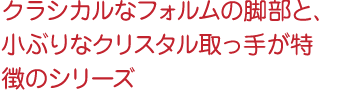 クラシカルなフォルムの脚部と、小ぶりなクリスタル取っ手が特徴のシリーズ