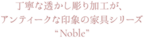 丁寧な透かし彫り加工が、アンティークな印象の家具シリーズ”Noble”