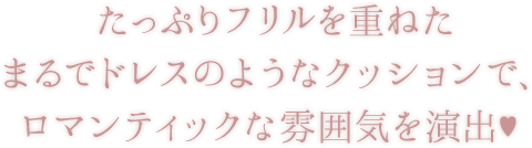 たっぷりフリルを重ねたまるでドレスのようなクッションで、ロマンティックな雰囲気を演出