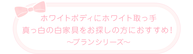 ホワイトボディにホワイト取っ手 真っ白の白家具をお探しの方におすすめ！ ～ブランシリーズ～