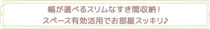 幅が選べるスリムなすき間収納！スペース有効活用でお部屋スッキリ♪