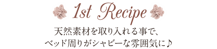 1st Recipe 天然素材を取り入れる事で、ベッド周りがシャビーな雰囲気に♪