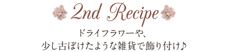 2nd Recipe ドライフラワーや、少し古ぼけたような雑貨で飾り付け♪