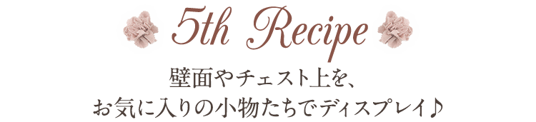 5th Recipe 壁面やチェスト上を、お気に入りの小物たちでディスプレイ♪